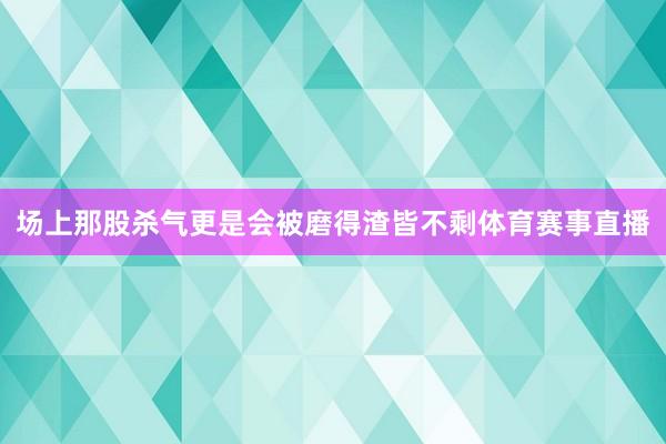 场上那股杀气更是会被磨得渣皆不剩体育赛事直播