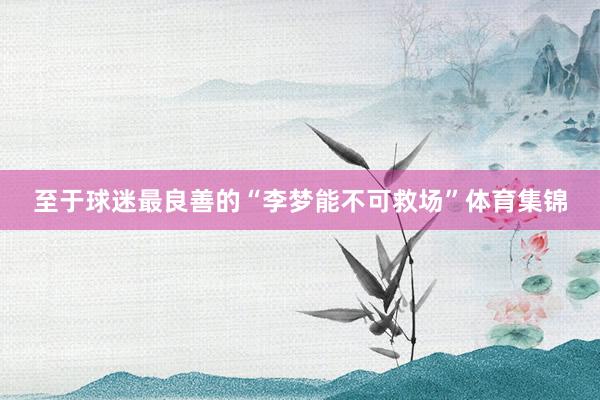 至于球迷最良善的“李梦能不可救场”体育集锦