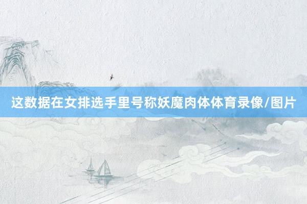 这数据在女排选手里号称妖魔肉体体育录像/图片