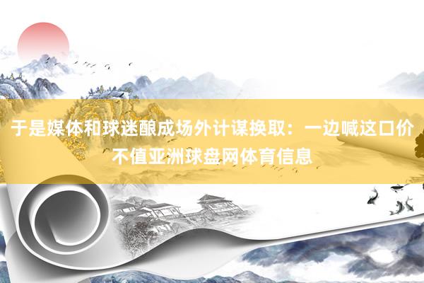 于是媒体和球迷酿成场外计谋换取：一边喊这口价不值亚洲球盘网体育信息