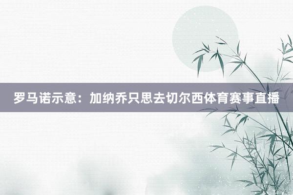 罗马诺示意：加纳乔只思去切尔西体育赛事直播