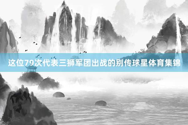 这位79次代表三狮军团出战的别传球星体育集锦