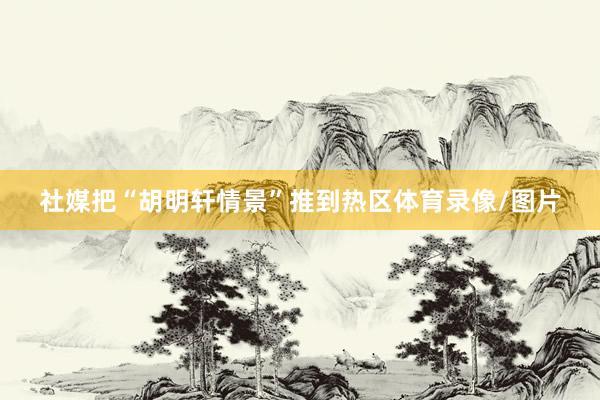 社媒把“胡明轩情景”推到热区体育录像/图片