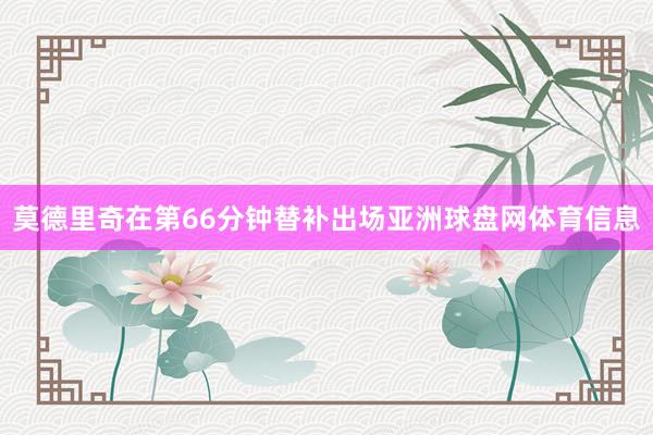 莫德里奇在第66分钟替补出场亚洲球盘网体育信息