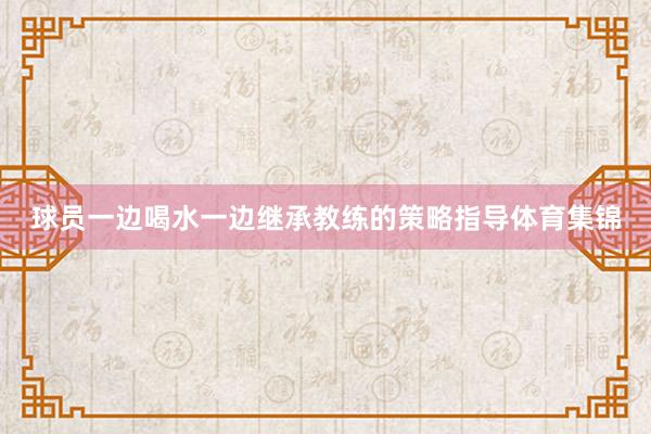 球员一边喝水一边继承教练的策略指导体育集锦