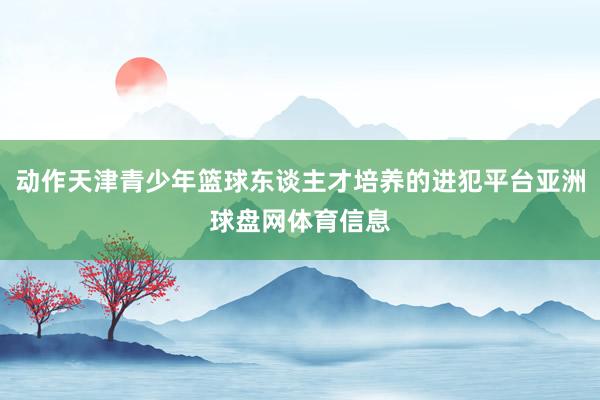 动作天津青少年篮球东谈主才培养的进犯平台亚洲球盘网体育信息