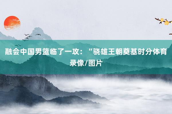 融会中国男篮临了一攻：“骁雄王朝奠基时分体育录像/图片
