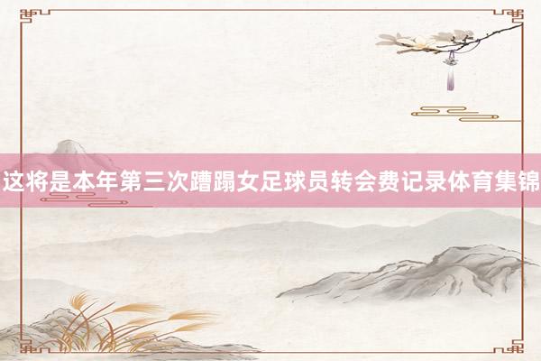 这将是本年第三次蹧蹋女足球员转会费记录体育集锦