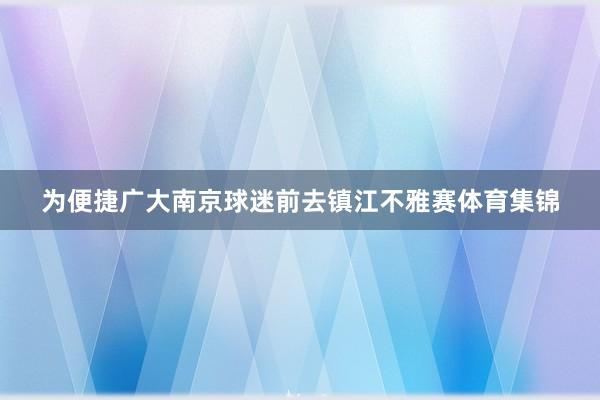 为便捷广大南京球迷前去镇江不雅赛体育集锦