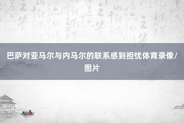 巴萨对亚马尔与内马尔的联系感到担忧体育录像/图片