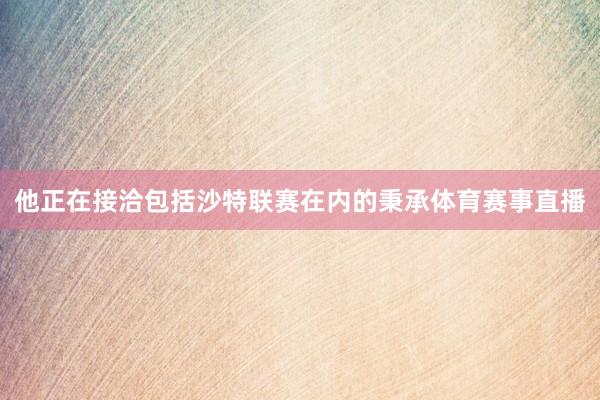 他正在接洽包括沙特联赛在内的秉承体育赛事直播