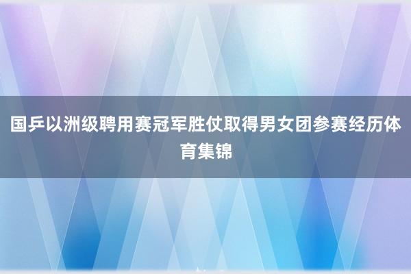 国乒以洲级聘用赛冠军胜仗取得男女团参赛经历体育集锦