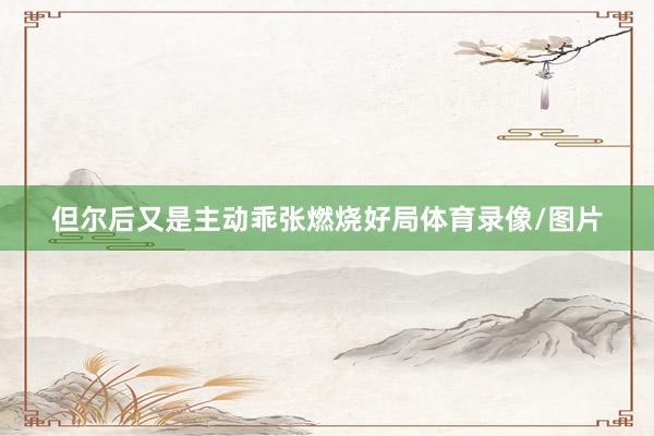 但尔后又是主动乖张燃烧好局体育录像/图片