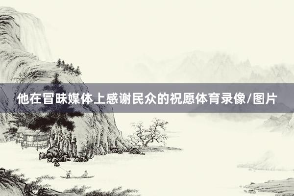 他在冒昧媒体上感谢民众的祝愿体育录像/图片