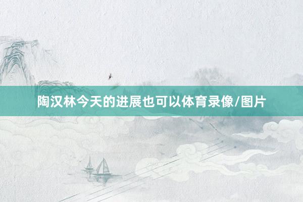 陶汉林今天的进展也可以体育录像/图片