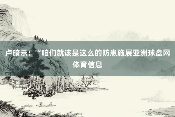卢暗示：“咱们就该是这么的防患施展亚洲球盘网体育信息