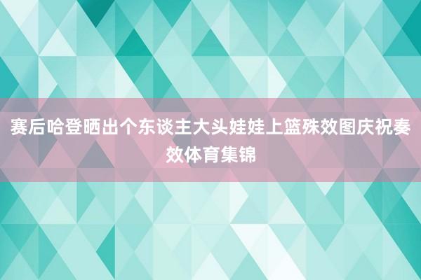 赛后哈登晒出个东谈主大头娃娃上篮殊效图庆祝奏效体育集锦