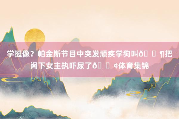 学挺像？帕金斯节目中突发顽疾学狗叫🐶把阁下女主执吓尿了😢体育集锦