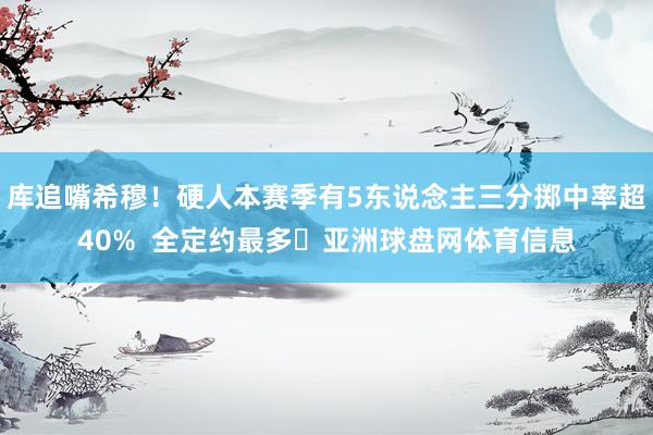 库追嘴希穆！硬人本赛季有5东说念主三分掷中率超40%  全定约最多✅亚洲球盘网体育信息