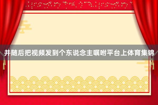 并随后把视频发到个东说念主嘱咐平台上体育集锦