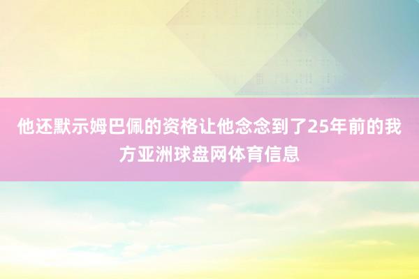 他还默示姆巴佩的资格让他念念到了25年前的我方亚洲球盘网体育信息
