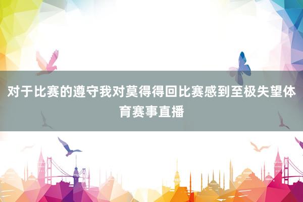 对于比赛的遵守我对莫得得回比赛感到至极失望体育赛事直播