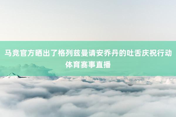 马竞官方晒出了格列兹曼请安乔丹的吐舌庆祝行动体育赛事直播