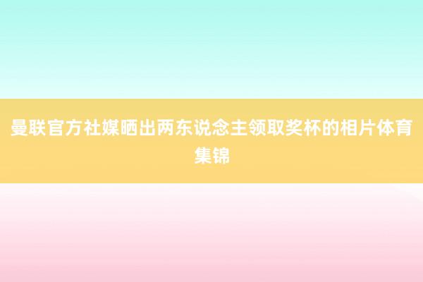 曼联官方社媒晒出两东说念主领取奖杯的相片体育集锦