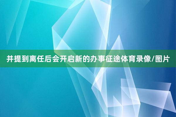 并提到离任后会开启新的办事征途体育录像/图片