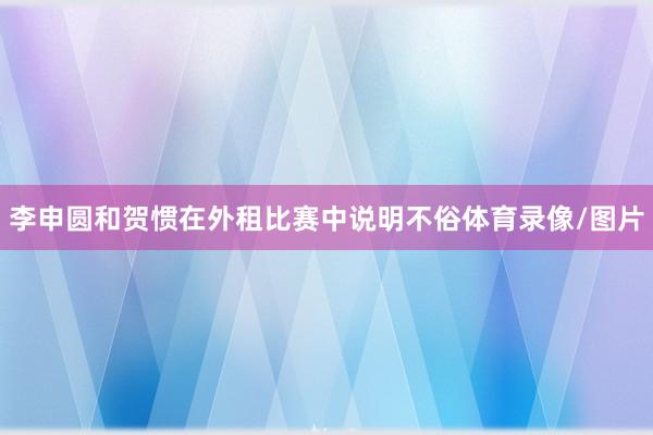 李申圆和贺惯在外租比赛中说明不俗体育录像/图片
