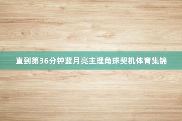 直到第36分钟蓝月亮主理角球契机体育集锦