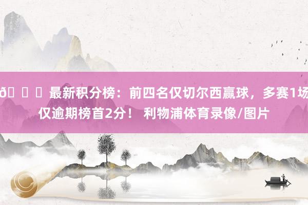 📊最新积分榜：前四名仅切尔西赢球，多赛1场仅逾期榜首2分！ 利物浦体育录像/图片