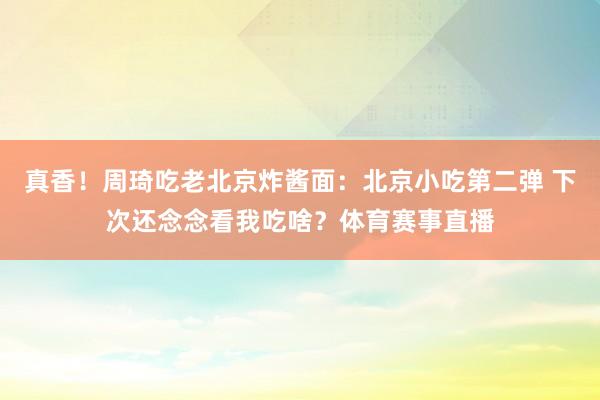 真香！周琦吃老北京炸酱面：北京小吃第二弹 下次还念念看我吃啥？体育赛事直播