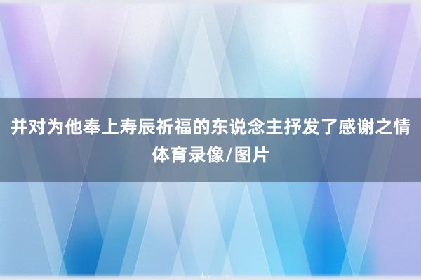 并对为他奉上寿辰祈福的东说念主抒发了感谢之情体育录像/图片