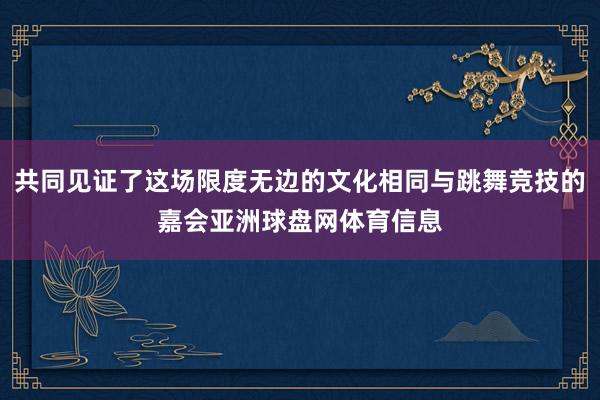 共同见证了这场限度无边的文化相同与跳舞竞技的嘉会亚洲球盘网体育信息