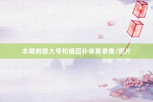 本期刺眼大号和值回补体育录像/图片