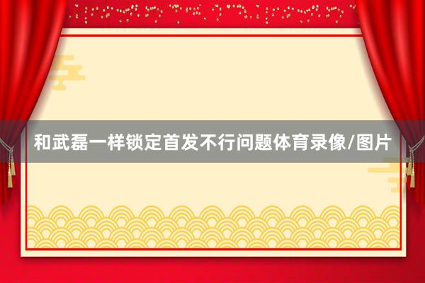 和武磊一样锁定首发不行问题体育录像/图片