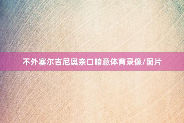 不外塞尔吉尼奥亲口暗意体育录像/图片