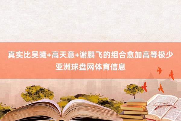 真实比吴曦+高天意+谢鹏飞的组合愈加高等极少亚洲球盘网体育信息
