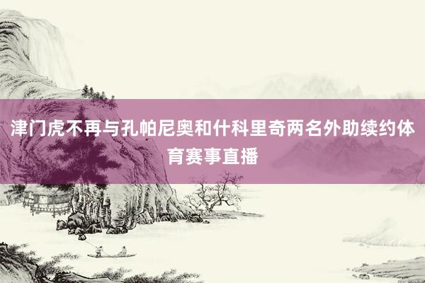 津门虎不再与孔帕尼奥和什科里奇两名外助续约体育赛事直播