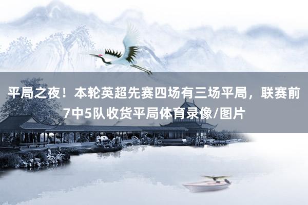平局之夜！本轮英超先赛四场有三场平局，联赛前7中5队收货平局体育录像/图片