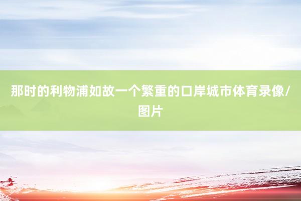 那时的利物浦如故一个繁重的口岸城市体育录像/图片