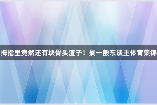 拇指里竟然还有块骨头渣子！搁一般东谈主体育集锦