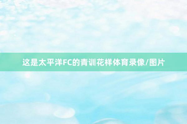 这是太平洋FC的青训花样体育录像/图片