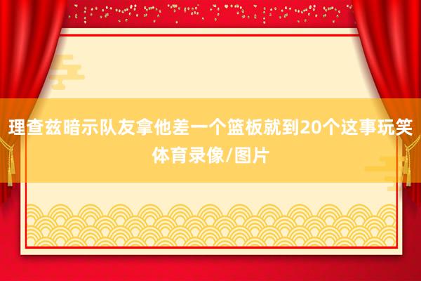 理查兹暗示队友拿他差一个篮板就到20个这事玩笑体育录像/图片