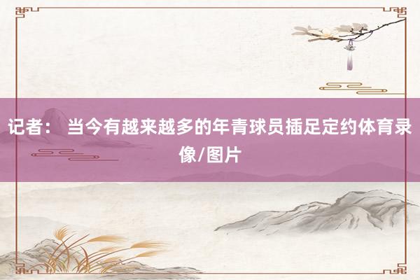 记者： 当今有越来越多的年青球员插足定约体育录像/图片