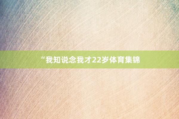“我知说念我才22岁体育集锦