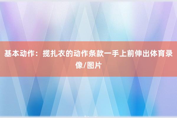 基本动作:揽扎衣的动作条款一手上前伸出体育录像/图片