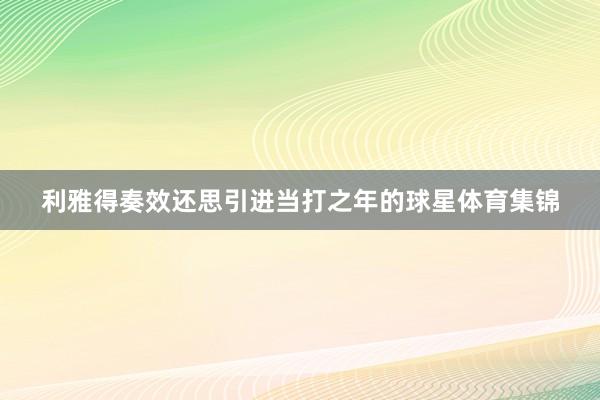 利雅得奏效还思引进当打之年的球星体育集锦