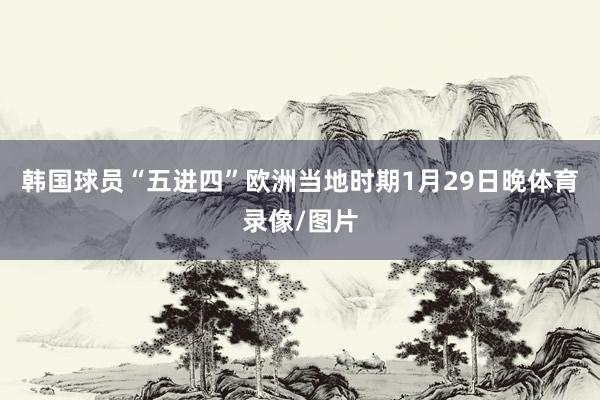 韩国球员“五进四”欧洲当地时期1月29日晚体育录像/图片